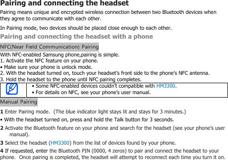 Pairing and connecting the headsetPairing means unique and encrypted wireless connection between two Bluetooth devices whenthey agree to communicate with each other.In Pairing mode, two devices should be placed close enough to each other.Pairing and connecting the headset with a phoneNFC(Near Field Communication) PairingWith NFC-enabled Samsung phone,pairing is simple.1. Activate the NFC feature on your phone.• Make sure your phone is unlock mode.2. With the headset turned on, touch your headset’s front side to the phone’s NFC antenna.3. Hold the headset to the phone until NFC pairing completes.• Some NFC-enabled devices couldn’t compatible with HM3300.• For details on NFC, see your phone’s user manual.Manual Pairing1Enter Pairing mode. (The blue indicator light stays lit and stays for 3 minutes.)• With the headset turned on, press and hold the Talk button for 3 seconds.2Activate the Bluetooth feature on your phone and search for the headset (see your phone’s usermanual).3Select the headset (HM3300) from the list of devices found by your phone.4If requested, enter the Bluetooth PIN (0000, 4 zeros) to pair and connect the headset to yourphone. Once pairing is completed, the headset will attempt to reconnect each time you turn it on.