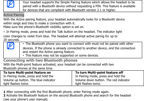 Your headset supports the Simple Pairing feature which allows the headset to bepaired with a Bluetooth device without requesting a PIN. This feature is availablefor devices that are compliant with Bluetooth version 2.1 or higher.Active PairingWith the Active pairing feature, your headset automatically looks for a Bluetooth devicewithin range and tries to make a connection with it.Make sure the phone’s Bluetooth visibility option is set on.•In Pairing mode, press and hold the Talk button on the headset. The indicator lightcolor changes to violet from blue. The headset will attempt active paring for up to20 seconds.•The Bluetooth phone you want to connect with must not be pairedwith otherdevices. If the phone is already connected to another device, end the connectionand restart the Active pairing feature.•This feature may not be supported on some devices.Connecting with two Bluetooth phonesWith the Multi-point feature activated, your headset can be connected with twoBluetooth phones at the same time.To turn Multi-point feature onIn Pairing mode, press and hold theVolume up button. The blue indicatorlight flashes twice.To turn Multi-point feature offIn Pairing mode, press and hold theVolume down button. The red indicatorlight flashes twice.1After connecting with the first Bluetooth phone, enter Pairing mode again.2Activate the Bluetooth feature on the second Bluetooth phone and search for the headset(see your phone’s user manual).