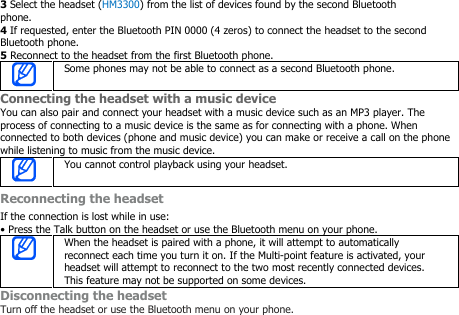 3Select the headset (HM3300) from the list of devices found by the second Bluetoothphone.4If requested, enter the Bluetooth PIN 0000 (4 zeros) to connect the headset to the secondBluetooth phone.5Reconnect to the headset from the first Bluetooth phone.Some phones may not be able to connect as a second Bluetooth phone.Connecting the headset with a music deviceYou can also pair and connect your headset with a music device such as an MP3 player. Theprocess of connecting to a music device is the same as for connecting with a phone. Whenconnected to both devices (phone and music device) you can make or receive a call on the phonewhile listening to music from the music device.You cannot control playback using your headset.Reconnecting the headsetIf the connection is lost while in use:• Press the Talk button on the headset or use the Bluetooth menu on your phone.When the headset is paired with a phone, it will attempt to automaticallyreconnect each time you turn it on. If the Multi-point feature is activated, yourheadset will attempt to reconnect to the two most recently connected devices.This feature may not be supported on some devices.Disconnecting the headsetTurn off the headset or use the Bluetooth menu on your phone.