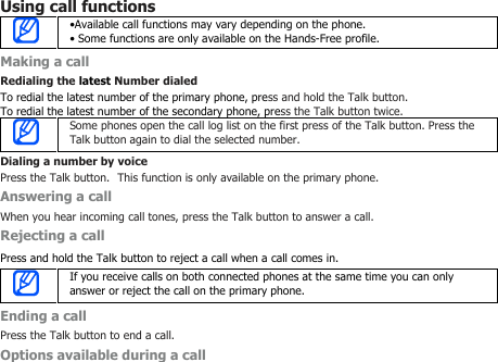 Using call functions•Available call functions may vary depending on the phone.• Some functions are only available on the Hands-Free profile.Making a callRedialing the latest Number dialedTo redial the latest number of the primary phone, press and hold the Talk button.To redial the latest number of the secondary phone, press the Talk button twice.Some phones open the call log list on the first press of the Talk button. Press theTalk button again to dial the selected number.Dialing a number by voicePress the Talk button. This function is only available on the primary phone.Answering a callWhen you hear incoming call tones, press the Talk button to answer a call.Rejecting a callPress and hold the Talk button to reject a call when a call comes in.If you receive calls on both connected phones at the same time you can onlyanswer or reject the call on the primary phone.Ending a callPress the Talk button to end a call.Options available during a call