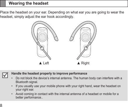 8Wearing the headsetPlace the headset on your ear. Depending on what ear you are going to wear the headset, simply adjust the ear hook accordingly.Handle the headset properly to improve performanceDo not block the device’s internal antenna. The human body can interfere with a • Bluetooth signal. If you usually use your mobile phone with your right hand, wear the headset on • your right ear.Avoid coming in contact with the internal antenna of a headset or mobile for a • better performance..▲ Left ▲ Right