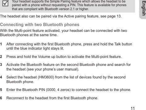 English11Your headset supports the Simple Pairing feature which allows the headset to be paired with a phone without requesting a PIN. This feature is available for phones that are compliant with Bluetooth version 2.1 or higher.The headset also can be paired via the Active pairing feature, see page 13.Connecting with two Bluetooth phonesWith the Multi-point feature activated, your headset can be connected with two Bluetooth phones at the same time.1  After connecting with the rst Bluetooth phone, press and hold the Talk button until the blue indicator light stays lit.2  Press and hold the Volume up button to activate the Multi-point feature.3  Activate the Bluetooth feature on the second Bluetooth phone and search for the headset (see your phone’s user manual).4  Select the headset (HM3600) from the list of devices found by the second Bluetooth phone.5  Enter the Bluetooth PIN (0000, 4 zeros) to connect the headset to the phone.6  Reconnect to the headset from the rst Bluetooth phone.