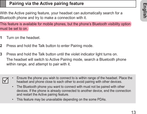 English13Pairing via the Active pairing featureWith the Active pairing feature, your headset can automatically search for a Bluetooth phone and try to make a connection with it. This feature is available for mobile phones, but the phone’s Bluetooth visibility option must be set to on.1  Turn on the headset. 2  Press and hold the Talk button to enter Pairing mode. 3  Press and hold the Talk button until the violet indicator light turns on.The headset will switch to Active Pairing mode, search a Bluetooth phone within range, and attempt to pair with it.Ensure the phone you wish to connect to is within range of the headset. Place the • headset and phone close to each other to avoid pairing with other devices.The Bluetooth phone you want to connect with must not be paired with other • devices. If the phone is already connected to another device, end the connection and restart the Active pairing feature.This feature may be unavailable depending on the some PDAs.• 