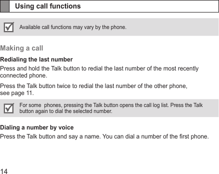 14Using call functionsAvailable call functions may vary by the phone.Making a callRedialing the last numberPress and hold the Talk button to redial the last number of the most recently connected phone. Press the Talk button twice to redial the last number of the other phone,  see page 11.For some  phones, pressing the Talk button opens the call log list. Press the Talk button again to dial the selected number. Dialing a number by voicePress the Talk button and say a name. You can dial a number of the rst phone.