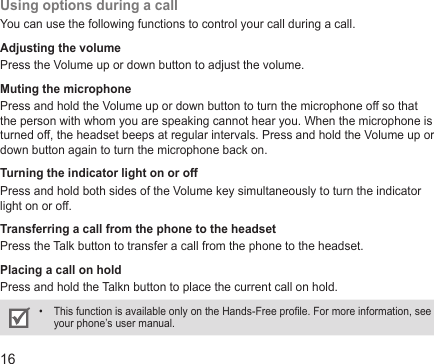 16Using options during a callYou can use the following functions to control your call during a call.Adjusting the volumePress the Volume up or down button to adjust the volume.Muting the microphonePress and hold the Volume up or down button to turn the microphone off so that the person with whom you are speaking cannot hear you. When the microphone is turned off, the headset beeps at regular intervals. Press and hold the Volume up or down button again to turn the microphone back on.Turning the indicator light on or offPress and hold both sides of the Volume key simultaneously to turn the indicator light on or off.Transferring a call from the phone to the headsetPress the Talk button to transfer a call from the phone to the headset.Placing a call on holdPress and hold the Talkn button to place the current call on hold. This function is available only on the Hands-Free prole. For more information, see • your phone’s user manual.