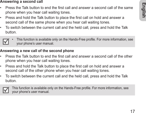 English17Answering a second callPress the Talk button to end the rst call and answer a second call of the same • phone when you hear call waiting tones. Press and hold the Talk button to place the rst call on hold and answer a • second call of the same phone when you hear call waiting tones.To switch between the current call and the held call, press and hold the Talk • button.This function is available only on the Hands-Free prole. For more information, see • your phone’s user manual.Answering a new call of the second phonePress the Talk button to end the rst call and answer a second call of the other • phone when you hear call waiting tones. Press and hold the Talk button to place the rst call on hold and answer a • second call of the other phone when you hear call waiting tones.To switch between the current call and the held call, press and hold the Talk • button.This function is available only on the Hands-Free prole. For more information, see your phone’s user manual.