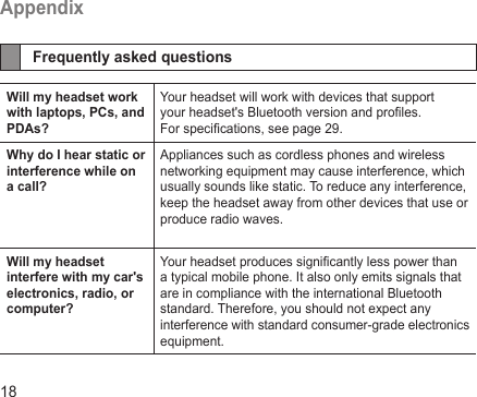 18AppendixFrequently asked questionsWill my headset work with laptops, PCs, and PDAs?Your headset will work with devices that support your headset&apos;s Bluetooth version and proles. For specications, see page 29.Why do I hear static or interference while on a call?Appliances such as cordless phones and wireless networking equipment may cause interference, which usually sounds like static. To reduce any interference, keep the headset away from other devices that use or produce radio waves.Will my headset interfere with my car&apos;s electronics, radio, or computer?Your headset produces signicantly less power than a typical mobile phone. It also only emits signals that are in compliance with the international Bluetooth standard. Therefore, you should not expect any interference with standard consumer-grade electronics equipment.