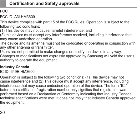 20Certication and Safety approvals FCCFCC ID: A3LHM3600This device complies with part 15 of the FCC Rules. Operation is subject to the following two conditions:(1) This device may not cause harmful interference, and(2) this device must accept any interference received, including interference that may cause undesired operation.The device and its antenna must not be co-located or operating in conjunction with any other antenna or transmitter.Users are not permitted to make changes or modify the device in any way.Changes or modications not expressly approved by Samsung will void the user’s authority to operate the equipment.Industry CanadaIC ID: 649E-HM3600Operation is subject to the following two conditions: (1) This device may not cause interference and (2) This device must accept any interference, including interference that may cause undesired operation of the device. The term “IC:” before the certication/registration number only signies that registration was performed based on a Declaration of Conformity indicating that Industry Canada technical specications were met. It does not imply that Industry Canada approved the equipment.