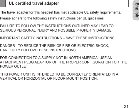 English21UL certied travel adapterThe travel adapter for this headset has met applicable UL safety requirements.Please adhere to the following safety instructions per UL guidelines.FAILURE TO FOLLOW THE INSTRUCTIONS OUTLINED MAY LEAD TO SERIOUS PERSONAL INJURY AND POSSIBLE PROPERTY DAMAGE.IMPORTANT SAFETY INSTRUCTIONS – SAVE THESE INSTRUCTIONS.DANGER - TO REDUCE THE RISK OF FIRE OR ELECTRIC SHOCK, CAREFULLY FOLLOW THESE INSTRUCTIONS. FOR CONNECTION TO A SUPPLY NOT IN NORTH AMERICA, USE AN ATTACHMENT PLUG ADAPTOR OF THE PROPER CONFIGURATION FOR THE POWER OUTLET.THIS POWER UNIT IS INTENDED TO BE CORRECTLY ORIENTATED IN A VERTICAL OR HORIZONTAL OR FLOOR MOUNT POSITION.