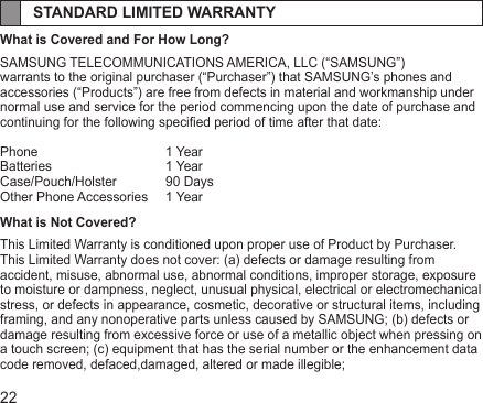 22STANDARD LIMITED WARRANTYWhat is Covered and For How Long?SAMSUNG TELECOMMUNICATIONS AMERICA, LLC (“SAMSUNG”)warrants to the original purchaser (“Purchaser”) that SAMSUNG’s phones andaccessories (“Products”) are free from defects in material and workmanship undernormal use and service for the period commencing upon the date of purchase andcontinuing for the following specied period of time after that date:Phone     1 YearBatteries    1 YearCase/Pouch/Holster   90 DaysOther Phone Accessories  1 YearWhat is Not Covered?This Limited Warranty is conditioned upon proper use of Product by Purchaser.This Limited Warranty does not cover: (a) defects or damage resulting from accident, misuse, abnormal use, abnormal conditions, improper storage, exposure to moisture or dampness, neglect, unusual physical, electrical or electromechanical stress, or defects in appearance, cosmetic, decorative or structural items, including framing, and any nonoperative parts unless caused by SAMSUNG; (b) defects or damage resulting from excessive force or use of a metallic object when pressing on a touch screen; (c) equipment that has the serial number or the enhancement data code removed, defaced,damaged, altered or made illegible;