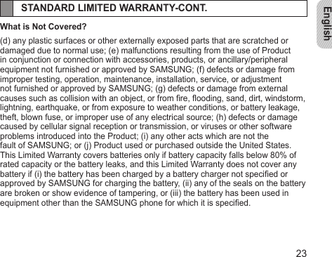 English23STANDARD LIMITED WARRANTY-CONT.What is Not Covered?(d) any plastic surfaces or other externally exposed parts that are scratched or damaged due to normal use; (e) malfunctions resulting from the use of Product in conjunction or connection with accessories, products, or ancillary/peripheral equipment not furnished or approved by SAMSUNG; (f) defects or damage from improper testing, operation, maintenance, installation, service, or adjustment not furnished or approved by SAMSUNG; (g) defects or damage from external causes such as collision with an object, or from re, ooding, sand, dirt, windstorm, lightning, earthquake, or from exposure to weather conditions, or battery leakage, theft, blown fuse, or improper use of any electrical source; (h) defects or damage caused by cellular signal reception or transmission, or viruses or other software problems introduced into the Product; (i) any other acts which are not thefault of SAMSUNG; or (j) Product used or purchased outside the United States. This Limited Warranty covers batteries only if battery capacity falls below 80% of rated capacity or the battery leaks, and this Limited Warranty does not cover any battery if (i) the battery has been charged by a battery charger not specied or approved by SAMSUNG for charging the battery, (ii) any of the seals on the battery are broken or show evidence of tampering, or (iii) the battery has been used in equipment other than the SAMSUNG phone for which it is specied.
