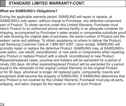 24STANDARD LIMITED WARRANTY-CONT.What are SAMSUNG’s Obligations?During the applicable warranty period, SAMSUNG will repair or replace, at SAMSUNG’s sole option, without charge to Purchaser, any defective component part of Product. To obtain service under this Limited Warranty, Purchaser must return Product to an authorized phone service facility in an adequate container for shipping, accompanied by Purchaser’s sales receipt or comparable substitute proof of sale showing the original date of purchase, the serial number of Product and the sellers’ name and address. To obtain assistance on where to deliver the Product, call Samsung Customer Care at 1-888-987-4357. Upon receipt, SAMSUNG will promptly repair or replace the defective Product. SAMSUNG may, at SAMSUNG’s sole option, use rebuilt, reconditioned, or new parts or components when repairing any Product or replace Product with a rebuilt, reconditioned or new Product.Repaired/replaced cases, pouches and holsters will be warranted for a period of ninety (90) days. All other repaired/replaced Product will be warranted for a period equal to the remainder of the original Limited Warranty on the original Product or for 90 days, whichever is longer. All replaced parts, components, boards and equipment shall become the property of SAMSUNG. If SAMSUNG determines that any Product is not covered by this Limited Warranty, Purchaser must pay all parts, shipping, and labor charges for the repair or return of such Product.