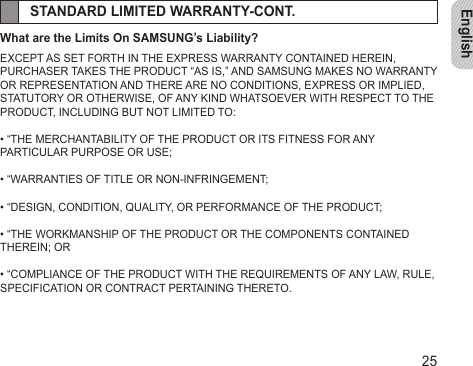 English25STANDARD LIMITED WARRANTY-CONT.What are the Limits On SAMSUNG’s Liability?EXCEPT AS SET FORTH IN THE EXPRESS WARRANTY CONTAINED HEREIN,PURCHASER TAKES THE PRODUCT “AS IS,” AND SAMSUNG MAKES NO WARRANTY OR REPRESENTATION AND THERE ARE NO CONDITIONS, EXPRESS OR IMPLIED, STATUTORY OR OTHERWISE, OF ANY KIND WHATSOEVER WITH RESPECT TO THE PRODUCT, INCLUDING BUT NOT LIMITED TO:• “THE MERCHANTABILITY OF THE PRODUCT OR ITS FITNESS FOR ANYPARTICULAR PURPOSE OR USE;• “WARRANTIES OF TITLE OR NON-INFRINGEMENT;• “DESIGN, CONDITION, QUALITY, OR PERFORMANCE OF THE PRODUCT;• “THE WORKMANSHIP OF THE PRODUCT OR THE COMPONENTS CONTAINED THEREIN; OR• “COMPLIANCE OF THE PRODUCT WITH THE REQUIREMENTS OF ANY LAW, RULE, SPECIFICATION OR CONTRACT PERTAINING THERETO.