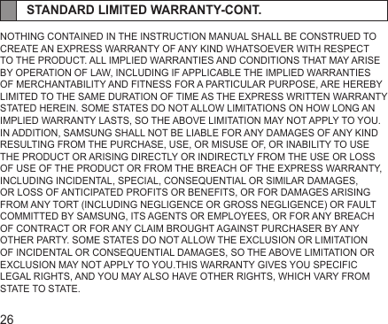 26STANDARD LIMITED WARRANTY-CONT.NOTHING CONTAINED IN THE INSTRUCTION MANUAL SHALL BE CONSTRUED TO CREATE AN EXPRESS WARRANTY OF ANY KIND WHATSOEVER WITH RESPECT TO THE PRODUCT. ALL IMPLIED WARRANTIES AND CONDITIONS THAT MAY ARISE BY OPERATION OF LAW, INCLUDING IF APPLICABLE THE IMPLIED WARRANTIES OF MERCHANTABILITY AND FITNESS FOR A PARTICULAR PURPOSE, ARE HEREBY LIMITED TO THE SAME DURATION OF TIME AS THE EXPRESS WRITTEN WARRANTY STATED HEREIN. SOME STATES DO NOT ALLOW LIMITATIONS ON HOW LONG AN IMPLIED WARRANTY LASTS, SO THE ABOVE LIMITATION MAY NOT APPLY TO YOU. IN ADDITION, SAMSUNG SHALL NOT BE LIABLE FOR ANY DAMAGES OF ANY KIND RESULTING FROM THE PURCHASE, USE, OR MISUSE OF, OR INABILITY TO USE THE PRODUCT OR ARISING DIRECTLY OR INDIRECTLY FROM THE USE OR LOSS OF USE OF THE PRODUCT OR FROM THE BREACH OF THE EXPRESS WARRANTY, INCLUDING INCIDENTAL, SPECIAL, CONSEQUENTIAL OR SIMILAR DAMAGES, OR LOSS OF ANTICIPATED PROFITS OR BENEFITS, OR FOR DAMAGES ARISING FROM ANY TORT (INCLUDING NEGLIGENCE OR GROSS NEGLIGENCE) OR FAULT COMMITTED BY SAMSUNG, ITS AGENTS OR EMPLOYEES, OR FOR ANY BREACH OF CONTRACT OR FOR ANY CLAIM BROUGHT AGAINST PURCHASER BY ANY OTHER PARTY. SOME STATES DO NOT ALLOW THE EXCLUSION OR LIMITATION OF INCIDENTAL OR CONSEQUENTIAL DAMAGES, SO THE ABOVE LIMITATION OR EXCLUSION MAY NOT APPLY TO YOU.THIS WARRANTY GIVES YOU SPECIFIC LEGAL RIGHTS, AND YOU MAY ALSO HAVE OTHER RIGHTS, WHICH VARY FROM STATE TO STATE.