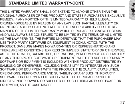 English27STANDARD LIMITED WARRANTY-CONT.THIS LIMITED WARRANTY SHALL NOT EXTEND TO ANYONE OTHER THAN THE ORIGINAL PURCHASER OF THIS PRODUCT AND STATES PURCHASER’S EXCLUSIVE REMEDY. IF ANY PORTION OF THIS LIMITED WARRANTY IS HELD ILLEGAL ORUNENFORCEABLE BY REASON OF ANY LAW, SUCH PARTIAL ILLEGALITY OR UNENFORCEABILITY SHALL NOT AFFECT THE ENFORCEABILITY FOR THE RE-MAINDER OF THIS LIMITED WARRANTY WHICH PURCHASER ACKNOWLEDGESIS AND WILL ALWAYS BE CONSTRUED TO BE LIMITED BY ITS TERMS OR AS LIMITED AS THE LAW PERMITS. THE PARTIES UNDERSTAND THAT THE PURCHASER MAY USE THIRD-PARTY SOFTWARE OR EQUIPMENT IN CONJUNCTION WITH THE PRODUCT. SAMSUNG MAKES NO WARRANTIES OR REPRESENTATIONS AND THERE ARE NO CONDITIONS, EXPRESS OR IMPLIED, STATUTORY OR OTHERWISE, AS TO THE QUALITY, CAPABILITIES, OPERATIONS, PERFORMANCE OR SUITABILITY OF ANY THIRD-PARTY SOFTWARE OR EQUIPMENT, WHETHER SUCH THIRD-PARTY SOFTWARE OR EQUIPMENT IS INCLUDED WITH THE PRODUCT DISTRIBUTED BY SAMSUNG OR OTHERWISE, INCLUDING THE ABILITY TO INTEGRATE ANY SUCH SOFTWARE OR EQUIPMENT WITH THE PRODUCT. THE QUALITY, CAPABILITIES, OPERATIONS, PERFORMANCE AND SUITABILITY OF ANY SUCH THIRDPARTY SOFTWARE OR EQUIPMENT LIE SOLELY WITH THE PURCHASER AND THE DIRECT VENDOR, OWNER OR SUPPLIER OF SUCH THIRD-PARTY SOFTWARE OR EQUIPMENT, AS THE CASE MAY BE.