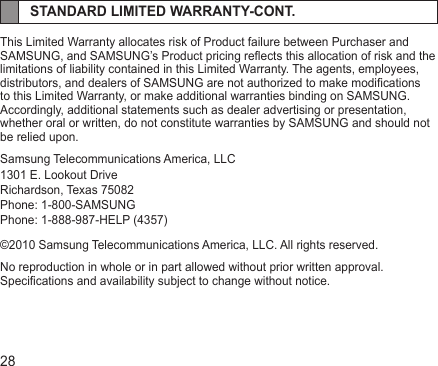 28STANDARD LIMITED WARRANTY-CONT.This Limited Warranty allocates risk of Product failure between Purchaser and SAMSUNG, and SAMSUNG’s Product pricing reects this allocation of risk and the limitations of liability contained in this Limited Warranty. The agents, employees, distributors, and dealers of SAMSUNG are not authorized to make modications to this Limited Warranty, or make additional warranties binding on SAMSUNG. Accordingly, additional statements such as dealer advertising or presentation, whether oral or written, do not constitute warranties by SAMSUNG and should not be relied upon.Samsung Telecommunications America, LLC1301 E. Lookout DriveRichardson, Texas 75082Phone: 1-800-SAMSUNGPhone: 1-888-987-HELP (4357)©2010 Samsung Telecommunications America, LLC. All rights reserved.No reproduction in whole or in part allowed without prior written approval. Specications and availability subject to change without notice.