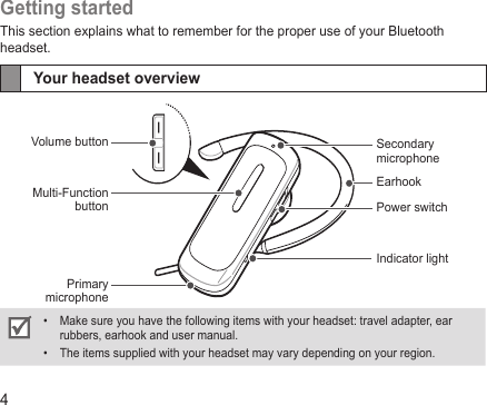4Getting startedThis section explains what to remember for the proper use of your Bluetooth headset.Your headset overviewMake sure you have the following items with your headset: travel adapter, ear • rubbers, earhook and user manual.The items supplied with your headset may vary depending on your region.• EarhookPower switchSecondarymicrophoneIndicator lightVolume buttonMulti-Function buttonPrimarymicrophone
