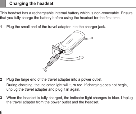 6Charging the headsetThis headset has a rechargeable internal battery which is non-removable. Ensure that you fully charge the battery before using the headset for the rst time.1  Plug the small end of the travel adapter into the charger jack. 2  Plug the large end of the travel adapter into a power outlet.During charging, the indicator light will turn red. If charging does not begin, unplug the travel adapter and plug it in again.3   When the headset is fully charged, the indicator light changes to blue. Unplug the travel adapter from the power outlet and the headset.