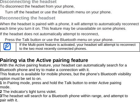 Disconnecting the headset To disconnect the headset from your phone, Turn off the headset or use the Bluetooth menu on your phone. Reconnecting the headset When the headset is paired with a phone, it will attempt to automatically reconnect each time you turn it on. This feature may be unavailable on some phones.   If the headset does not automatically attempt to reconnect, Press the Talk button or use the Bluetooth menu on your phone.    If the Multi-point feature is activated, your headset will attempt to reconnect to the two most recently connected phones.  Pairing via the Active pairing feature With the Active pairing feature, your headset can automatically search for a Bluetooth phone and try to make a connection with it. This feature is available for mobile phones, but the phone’s Bluetooth visibility option must be set to on. 1 In Pairing mode, press and hold the Talk button to enter Active pairing mode.  2 The indicator’s light turns violet.   3The headset will search for a Bluetooth phone within range, and attempt to pair with it. 