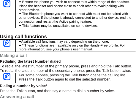  •• Ensure the phone you wish to connect to is within range of the headset. Place the headset and phone close to each other to avoid pairing with other devices. •• The Bluetooth phone you want to connect with must not be paired with other devices. If the phone is already connected to another device, end the connection and restart the Active pairing feature. •• This feature may be unavailable on some devices.  Using call functions  ••Available call functions may vary depending on the phone. •• * These functions are    available only on the Hands-Free profile. For more information, see your phone’s user manual. Making a call Redialing the latest Number dialed To redial the latest number of the primary phone, press and hold the Talk button.   To redial the latest number of the secondary phone, press the Talk button twice.  For some phones, pressing the Talk button opens the call log list. Press the Talk button again to dial the selected number. Dialing a number by voice* Press the Talk button, and then say a name to dial a number by voice. Answering a call 