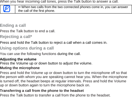 When you hear incoming call tones, press the Talk button to answer a call.  •• When two calls from the two connected phones come in, you can answerthe call of the first phone.  Ending a call Press the Talk button to end a call. Rejecting a call* Press and hold the Talk button to reject a call when a call comes in. Using options during a call You can use the following functions during the call. Adjusting the volume Press the Volume up or down button to adjust the volume. Muting the microphone Press and hold the Volume up or down button to turn the microphone off so that the person with whom you are speaking cannot hear you. When the microphone is turned off, the headset beeps at regular intervals. Press and hold the Volume up or down button again to turn the microphone back on.   Transferring a call from the phone to the headset Press the Talk button to transfer a call from the phone to the headset. 