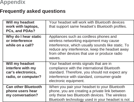 Appendix Frequently asked questions  Will my headset work with laptops, PCs, and PDAs? Your headset will work with Bluetooth devices that support same headset’s Bluetooth profiles. Why do I hear static or interference while on a call? Appliances such as cordless phones and wireless networking equipment may cause interference, which usually sounds like static. To reduce any interference, keep the headset away from other devices that use or produce radio waves. Will my headset interfere with my car’s electronics, radio, or computer?Your headset emits signals that are in compliance with the international Bluetooth standard. Therefore, you should not expect any interference with standard, consumer-grade electronic equipment. Can other Bluetooth phone users hear my conversation? When you pair your headset to your Bluetooth phone, you are creating a private link between only these two Bluetooth devices. The wireless Bluetooth technology used in your headset is not 