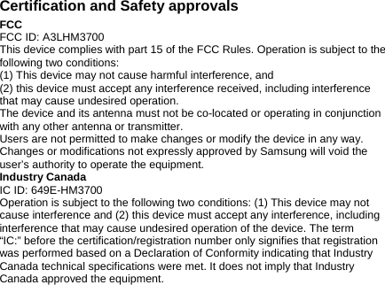 Certification and Safety approvals FCC FCC ID: A3LHM3700 This device complies with part 15 of the FCC Rules. Operation is subject to the following two conditions: (1) This device may not cause harmful interference, and (2) this device must accept any interference received, including interference that may cause undesired operation. The device and its antenna must not be co-located or operating in conjunction with any other antenna or transmitter. Users are not permitted to make changes or modify the device in any way. Changes or modifications not expressly approved by Samsung will void the user’s authority to operate the equipment. Industry Canada IC ID: 649E-HM3700 Operation is subject to the following two conditions: (1) This device may not cause interference and (2) this device must accept any interference, including interference that may cause undesired operation of the device. The term “IC:” before the certification/registration number only signifies that registration was performed based on a Declaration of Conformity indicating that Industry Canada technical specifications were met. It does not imply that Industry Canada approved the equipment.  