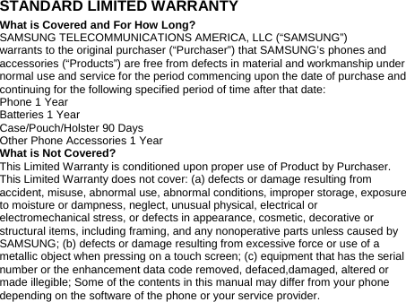 STANDARD LIMITED WARRANTY What is Covered and For How Long? SAMSUNG TELECOMMUNICATIONS AMERICA, LLC (“SAMSUNG”) warrants to the original purchaser (“Purchaser”) that SAMSUNG’s phones and accessories (“Products”) are free from defects in material and workmanship under normal use and service for the period commencing upon the date of purchase and continuing for the following specified period of time after that date: Phone 1 Year Batteries 1 Year Case/Pouch/Holster 90 Days Other Phone Accessories 1 Year What is Not Covered? This Limited Warranty is conditioned upon proper use of Product by Purchaser. This Limited Warranty does not cover: (a) defects or damage resulting from accident, misuse, abnormal use, abnormal conditions, improper storage, exposure to moisture or dampness, neglect, unusual physical, electrical or electromechanical stress, or defects in appearance, cosmetic, decorative or structural items, including framing, and any nonoperative parts unless caused by SAMSUNG; (b) defects or damage resulting from excessive force or use of a metallic object when pressing on a touch screen; (c) equipment that has the serial number or the enhancement data code removed, defaced,damaged, altered or made illegible; Some of the contents in this manual may differ from your phone depending on the software of the phone or your service provider. 