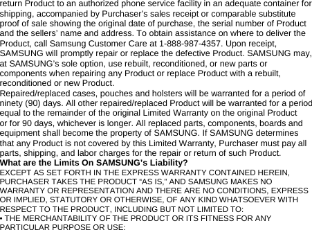 return Product to an authorized phone service facility in an adequate container for shipping, accompanied by Purchaser’s sales receipt or comparable substitute proof of sale showing the original date of purchase, the serial number of Product and the sellers’ name and address. To obtain assistance on where to deliver the Product, call Samsung Customer Care at 1-888-987-4357. Upon receipt, SAMSUNG will promptly repair or replace the defective Product. SAMSUNG may, at SAMSUNG’s sole option, use rebuilt, reconditioned, or new parts or components when repairing any Product or replace Product with a rebuilt, reconditioned or new Product. Repaired/replaced cases, pouches and holsters will be warranted for a period of ninety (90) days. All other repaired/replaced Product will be warranted for a period equal to the remainder of the original Limited Warranty on the original Product or for 90 days, whichever is longer. All replaced parts, components, boards and equipment shall become the property of SAMSUNG. If SAMSUNG determines that any Product is not covered by this Limited Warranty, Purchaser must pay all parts, shipping, and labor charges for the repair or return of such Product. What are the Limits On SAMSUNG’s Liability? EXCEPT AS SET FORTH IN THE EXPRESS WARRANTY CONTAINED HEREIN, PURCHASER TAKES THE PRODUCT “AS IS,” AND SAMSUNG MAKES NO WARRANTY OR REPRESENTATION AND THERE ARE NO CONDITIONS, EXPRESS OR IMPLIED, STATUTORY OR OTHERWISE, OF ANY KIND WHATSOEVER WITH RESPECT TO THE PRODUCT, INCLUDING BUT NOT LIMITED TO: • THE MERCHANTABILITY OF THE PRODUCT OR ITS FITNESS FOR ANY PARTICULAR PURPOSE OR USE; 