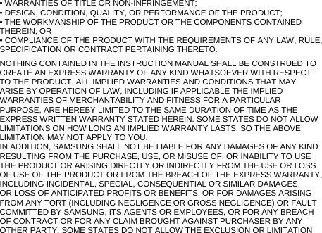 • WARRANTIES OF TITLE OR NON-INFRINGEMENT; • DESIGN, CONDITION, QUALITY, OR PERFORMANCE OF THE PRODUCT; • THE WORKMANSHIP OF THE PRODUCT OR THE COMPONENTS CONTAINED THEREIN; OR • COMPLIANCE OF THE PRODUCT WITH THE REQUIREMENTS OF ANY LAW, RULE, SPECIFICATION OR CONTRACT PERTAINING THERETO. NOTHING CONTAINED IN THE INSTRUCTION MANUAL SHALL BE CONSTRUED TO CREATE AN EXPRESS WARRANTY OF ANY KIND WHATSOEVER WITH RESPECT TO THE PRODUCT. ALL IMPLIED WARRANTIES AND CONDITIONS THAT MAY ARISE BY OPERATION OF LAW, INCLUDING IF APPLICABLE THE IMPLIED WARRANTIES OF MERCHANTABILITY AND FITNESS FOR A PARTICULAR PURPOSE, ARE HEREBY LIMITED TO THE SAME DURATION OF TIME AS THE EXPRESS WRITTEN WARRANTY STATED HEREIN. SOME STATES DO NOT ALLOW LIMITATIONS ON HOW LONG AN IMPLIED WARRANTY LASTS, SO THE ABOVE LIMITATION MAY NOT APPLY TO YOU. IN ADDITION, SAMSUNG SHALL NOT BE LIABLE FOR ANY DAMAGES OF ANY KIND RESULTING FROM THE PURCHASE, USE, OR MISUSE OF, OR INABILITY TO USE THE PRODUCT OR ARISING DIRECTLY OR INDIRECTLY FROM THE USE OR LOSS OF USE OF THE PRODUCT OR FROM THE BREACH OF THE EXPRESS WARRANTY, INCLUDING INCIDENTAL, SPECIAL, CONSEQUENTIAL OR SIMILAR DAMAGES, OR LOSS OF ANTICIPATED PROFITS OR BENEFITS, OR FOR DAMAGES ARISING FROM ANY TORT (INCLUDING NEGLIGENCE OR GROSS NEGLIGENCE) OR FAULT COMMITTED BY SAMSUNG, ITS AGENTS OR EMPLOYEES, OR FOR ANY BREACH OF CONTRACT OR FOR ANY CLAIM BROUGHT AGAINST PURCHASER BY ANY OTHER PARTY. SOME STATES DO NOT ALLOW THE EXCLUSION OR LIMITATION 
