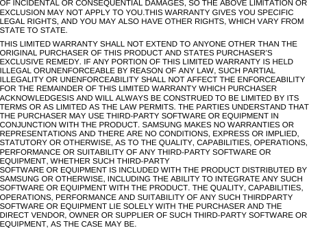 OF INCIDENTAL OR CONSEQUENTIAL DAMAGES, SO THE ABOVE LIMITATION OR EXCLUSION MAY NOT APPLY TO YOU.THIS WARRANTY GIVES YOU SPECIFIC LEGAL RIGHTS, AND YOU MAY ALSO HAVE OTHER RIGHTS, WHICH VARY FROM STATE TO STATE. THIS LIMITED WARRANTY SHALL NOT EXTEND TO ANYONE OTHER THAN THE ORIGINAL PURCHASER OF THIS PRODUCT AND STATES PURCHASER’S EXCLUSIVE REMEDY. IF ANY PORTION OF THIS LIMITED WARRANTY IS HELD ILLEGAL ORUNENFORCEABLE BY REASON OF ANY LAW, SUCH PARTIAL ILLEGALITY OR UNENFORCEABILITY SHALL NOT AFFECT THE ENFORCEABILITY FOR THE REMAINDER OF THIS LIMITED WARRANTY WHICH PURCHASER ACKNOWLEDGESIS AND WILL ALWAYS BE CONSTRUED TO BE LIMITED BY ITS TERMS OR AS LIMITED AS THE LAW PERMITS. THE PARTIES UNDERSTAND THAT THE PURCHASER MAY USE THIRD-PARTY SOFTWARE OR EQUIPMENT IN CONJUNCTION WITH THE PRODUCT. SAMSUNG MAKES NO WARRANTIES OR REPRESENTATIONS AND THERE ARE NO CONDITIONS, EXPRESS OR IMPLIED, STATUTORY OR OTHERWISE, AS TO THE QUALITY, CAPABILITIES, OPERATIONS, PERFORMANCE OR SUITABILITY OF ANY THIRD-PARTY SOFTWARE OR EQUIPMENT, WHETHER SUCH THIRD-PARTY SOFTWARE OR EQUIPMENT IS INCLUDED WITH THE PRODUCT DISTRIBUTED BY SAMSUNG OR OTHERWISE, INCLUDING THE ABILITY TO INTEGRATE ANY SUCH SOFTWARE OR EQUIPMENT WITH THE PRODUCT. THE QUALITY, CAPABILITIES, OPERATIONS, PERFORMANCE AND SUITABILITY OF ANY SUCH THIRDPARTY SOFTWARE OR EQUIPMENT LIE SOLELY WITH THE PURCHASER AND THE DIRECT VENDOR, OWNER OR SUPPLIER OF SUCH THIRD-PARTY SOFTWARE OR EQUIPMENT, AS THE CASE MAY BE. 