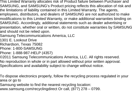 This Limited Warranty allocates risk of Product failure between Purchaser and SAMSUNG, and SAMSUNG’s Product pricing reflects this allocation of risk and the limitations of liability contained in this Limited Warranty. The agents, employees, distributors, and dealers of SAMSUNG are not authorized to make modifications to this Limited Warranty, or make additional warranties binding on SAMSUNG. Accordingly, additional statements such as dealer advertising or presentation, whether oral or written, do not constitute warranties by SAMSUNG and should not be relied upon. Samsung Telecommunications America, LLC 1301 E. Lookout Drive Richardson, Texas 75082 Phone: 1-800-SAMSUNG Phone: 1-888-987-HELP (4357) ©2011 Samsung Telecommunications America, LLC. All rights reserved. No reproduction in whole or in part allowed without prior written approval. Specifications and availability subject to change without notice.  To dispose electronics properly, follow the recycling process regulated in your area or go to Samsung website to find the nearest recycling location: www.samsung.com/recyclingdirect Or call, (877) 278 – 0799.  