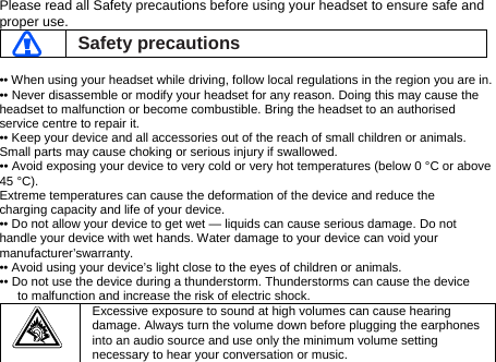 Please read all Safety precautions before using your headset to ensure safe and proper use.  Safety precautions  •• When using your headset while driving, follow local regulations in the region you are in. •• Never disassemble or modify your headset for any reason. Doing this may cause the headset to malfunction or become combustible. Bring the headset to an authorised service centre to repair it. •• Keep your device and all accessories out of the reach of small children or animals. Small parts may cause choking or serious injury if swallowed. •• Avoid exposing your device to very cold or very hot temperatures (below 0 °C or above 45 °C). Extreme temperatures can cause the deformation of the device and reduce the charging capacity and life of your device. •• Do not allow your device to get wet — liquids can cause serious damage. Do not handle your device with wet hands. Water damage to your device can void your manufacturer’swarranty. •• Avoid using your device’s light close to the eyes of children or animals. •• Do not use the device during a thunderstorm. Thunderstorms can cause the device to malfunction and increase the risk of electric shock.  Excessive exposure to sound at high volumes can cause hearing damage. Always turn the volume down before plugging the earphones into an audio source and use only the minimum volume setting necessary to hear your conversation or music. 