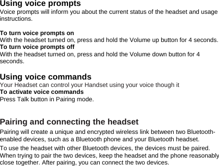 Using voice prompts Voice prompts will inform you about the current status of the headset and usage instructions.  To turn voice prompts on With the headset turned on, press and hold the Volume up button for 4 seconds.   To turn voice prompts off With the headset turned on, press and hold the Volume down button for 4 seconds.   Using voice commands Your Headset can control your Handset using your voice though it To activate voice commands Press Talk button in Pairing mode.     Pairing and connecting the headset Pairing will create a unique and encrypted wireless link between two Bluetooth-enabled devices, such as a Bluetooth phone and your Bluetooth headset.   To use the headset with other Bluetooth devices, the devices must be paired. When trying to pair the two devices, keep the headset and the phone reasonably close together. After pairing, you can connect the two devices. 