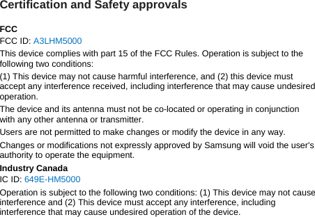 Certification and Safety approvals  FCC FCC ID: A3LHM5000 This device complies with part 15 of the FCC Rules. Operation is subject to the following two conditions: (1) This device may not cause harmful interference, and (2) this device must accept any interference received, including interference that may cause undesired operation. The device and its antenna must not be co-located or operating in conjunction with any other antenna or transmitter. Users are not permitted to make changes or modify the device in any way. Changes or modifications not expressly approved by Samsung will void the user&apos;s authority to operate the equipment. Industry Canada IC ID: 649E-HM5000 Operation is subject to the following two conditions: (1) This device may not cause interference and (2) This device must accept any interference, including interference that may cause undesired operation of the device.