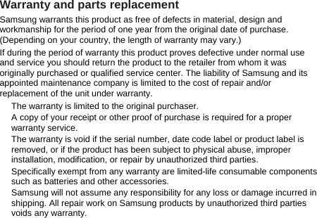 Warranty and parts replacement Samsung warrants this product as free of defects in material, design and workmanship for the period of one year from the original date of purchase. (Depending on your country, the length of warranty may vary.) If during the period of warranty this product proves defective under normal use and service you should return the product to the retailer from whom it was originally purchased or qualified service center. The liability of Samsung and its appointed maintenance company is limited to the cost of repair and/or replacement of the unit under warranty. The warranty is limited to the original purchaser. A copy of your receipt or other proof of purchase is required for a proper warranty service. The warranty is void if the serial number, date code label or product label is removed, or if the product has been subject to physical abuse, improper installation, modification, or repair by unauthorized third parties. Specifically exempt from any warranty are limited-life consumable components such as batteries and other accessories. Samsung will not assume any responsibility for any loss or damage incurred in shipping. All repair work on Samsung products by unauthorized third parties voids any warranty.    
