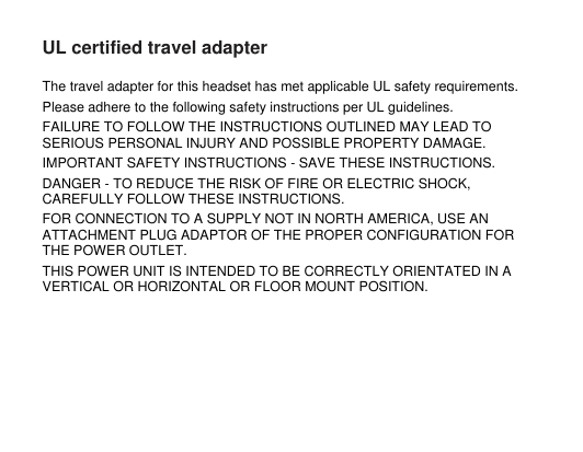 UL certified travel adapterThe travel adapter for this headset has met applicable UL safety requirements.Please adhere to the following safety instructions per UL guidelines.FAILURE TO FOLLOW THE INSTRUCTIONS OUTLINED MAY LEAD TOSERIOUS PERSONAL INJURY AND POSSIBLE PROPERTY DAMAGE.IMPORTANT SAFETY INSTRUCTIONS - SAVE THESE INSTRUCTIONS.DANGER - TO REDUCE THE RISK OF FIRE OR ELECTRIC SHOCK,CAREFULLY FOLLOW THESE INSTRUCTIONS.FOR CONNECTION TO A SUPPLY NOT IN NORTH AMERICA, USE ANATTACHMENT PLUG ADAPTOR OF THE PROPER CONFIGURATION FORTHE POWER OUTLET.THIS POWER UNIT IS INTENDED TO BE CORRECTLY ORIENTATED IN AVERTICAL OR HORIZONTAL OR FLOOR MOUNT POSITION.