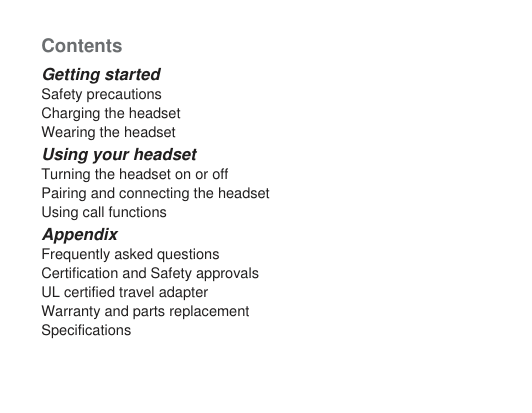 ContentsGetting startedSafety precautionsCharging the headsetWearing the headsetUsing your headsetTurning the headset on or offPairing and connecting the headsetUsing call functionsAppendixFrequently asked questionsCertification and Safety approvalsUL certified travel adapterWarranty and parts replacementSpecifications