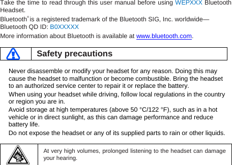 Take the time to read through this user manual before using WEPXXX Bluetooth Headset. Bluetooth® is a registered trademark of the Bluetooth SIG, Inc. worldwide—Bluetooth QD ID: B0XXXXX More information about Bluetooth is available at www.bluetooth.com.   Safety precautions  Never disassemble or modify your headset for any reason. Doing this may cause the headset to malfunction or become combustible. Bring the headset to an authorized service center to repair it or replace the battery. When using your headset while driving, follow local regulations in the country or region you are in. Avoid storage at high temperatures (above 50 °C/122 °F), such as in a hot vehicle or in direct sunlight, as this can damage performance and reduce battery life. Do not expose the headset or any of its supplied parts to rain or other liquids.     At very high volumes, prolonged listening to the headset can damage your hearing.  
