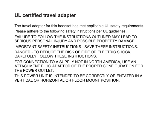 UL certified travel adapterThe travel adapter for this headset has met applicable UL safety requirements.Please adhere to the following safety instructions per UL guidelines.FAILURE TO FOLLOW THE INSTRUCTIONS OUTLINED MAY LEAD TOSERIOUS PERSONAL INJURY AND POSSIBLE PROPERTY DAMAGE.IMPORTANT SAFETY INSTRUCTIONS - SAVE THESE INSTRUCTIONS.DANGER - TO REDUCE THE RISK OF FIRE OR ELECTRIC SHOCK,CAREFULLY FOLLOW THESE INSTRUCTIONS.FOR CONNECTION TO A SUPPLY NOT IN NORTH AMERICA, USE ANATTACHMENT PLUG ADAPTOR OF THE PROPER CONFIGURATION FORTHE POWER OUTLET.THIS POWER UNIT IS INTENDED TO BE CORRECTLY ORIENTATED IN AVERTICAL OR HORIZONTAL OR FLOOR MOUNT POSITION.