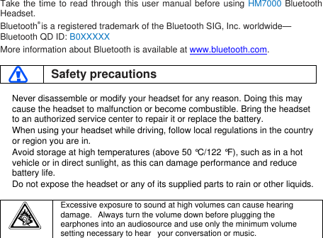 Take the time to read through this user manual before using HM7000 BluetoothHeadset.Bluetooth®is a registered trademark of the Bluetooth SIG, Inc. worldwide—Bluetooth QD ID: B0XXXXXMore information about Bluetooth is available at www.bluetooth.com.Safety precautionsNever disassemble or modify your headset for any reason. Doing this maycause the headset to malfunction or become combustible. Bring the headsetto an authorized service center to repair it or replace the battery.When using your headset while driving, follow local regulations in the countryor region you are in.Avoid storage at high temperatures (above 50 °C/122 °F), such as in a hotvehicle or in direct sunlight, as this can damage performance and reducebattery life.Do not expose the headset or any of its supplied parts to rain or other liquids.Excessive exposure to sound at high volumes can cause hearingdamage. Always turn the volume down before plugging theearphones into an audiosource and use only the minimum volumesetting necessary to hear your conversation or music.