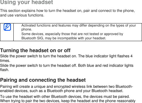 Using your headsetThis section explains how to turn the headset on, pair and connect to the phone,and use various functions.Activated functions and features may differ depending on the types of yourphone.Some devices, especially those that are not tested or approved byBluetooth SIG, may be incompatible with your headset.Turning the headset on or offSlide the power switch to turn the headset on. The blue indicator light flashes 4times.Slide the power switch to turn the headset off. Both blue and red indicator lightsflash.Pairing and connecting the headsetPairing will create a unique and encrypted wireless link between two Bluetooth-enabled devices, such as a Bluetooth phone and your Bluetooth headset.To use the headset with other Bluetooth devices, the devices must be paired.When trying to pair the two devices, keep the headset and the phone reasonably
