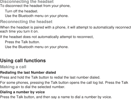 Disconnecting the headsetTo disconnect the headset from your phone,Turn off the headset.Use the Bluetooth menu on your phone.Reconnecting the headsetWhen the headset is paired with a phone, it will attempt to automatically reconnecteach time you turn it on.If the headset does not automatically attempt to reconnect,Press the Talk button.Use the Bluetooth menu on your phone.Using call functionsMaking a callRedialing the last Number dialedPress and hold the Talk button to redial the last number dialed.For some phones, pressing the Talk button opens the call log list. Press the Talkbutton again to dial the selected number.Dialing a number by voicePress the Talk button, and then say a name to dial a number by voice.