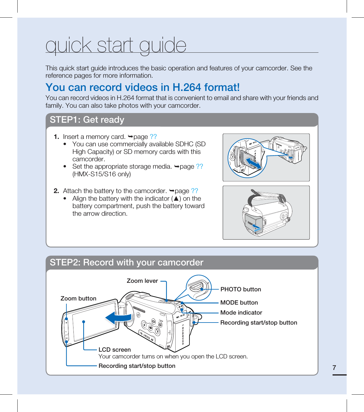 7quick start guideThis quick start guide introduces the basic operation and features of your camcorder. See the reference pages for more information.You can record videos in H.264 format!You can record videos in H.264 format that is convenient to email and share with your friends and family. You can also take photos with your camcorder.STEP1: Get ready1.  Insert a memory card. page ??You can use commercially available SDHC (SD High Capacity) or SD memory cards with this camcorder. Set the appropriate storage media. page ?? (HMX-S15/S16 only)2.  Attach the battery to the camcorder. page ??Align the battery with the indicator (▲) on the battery compartment, push the battery toward the arrow direction.•••STEP2: Record with your camcorderZoom buttonRecording start/stop buttonLCD screenYour camcorder turns on when you open the LCD screen.MODE buttonPHOTO buttonMode indicatorZoom leverRecording start/stop button