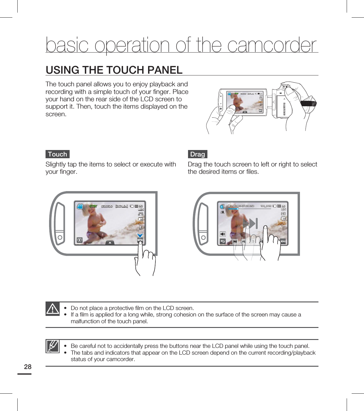 28USING THE TOUCH PANELThe touch panel allows you to enjoy playback and recording with a simple touch of your fi nger. Place your hand on the rear side of the LCD screen to support it. Then, touch the items displayed on the screen.Do not place a protective fi lm on the LCD screen.If a fi lm is applied for a long while, strong cohesion on the surface of the screen may cause a malfunction of the touch panel.••Be careful not to accidentally press the buttons near the LCD panel while using the touch panel.The tabs and indicators that appear on the LCD screen depend on the current recording/playback status of your camcorder.••TouchSlightly tap the items to select or execute with your fi nger. DragDrag the touch screen to left or right to select the desired items or fi les. basic operation of the camcorder45#: <.JO> .*/45#: <.JO> .*/ .*/@