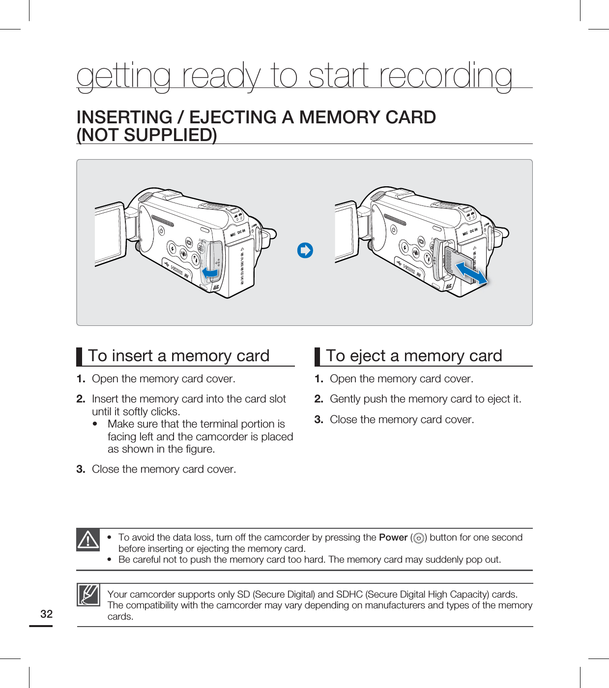 32To insert a memory card 1. Open the memory card cover.2. Insert the memory card into the card slot until it softly clicks.Make sure that the terminal portion is facing left and the camcorder is placed as shown in the fi gure.3. Close the memory card cover.•To eject a memory card1. Open the memory card cover.2. Gently push the memory card to eject it.3. Close the memory card cover.INSERTING / EJECTING A MEMORY CARD (NOT SUPPLIED)To avoid the data loss, turn off the camcorder by pressing the Power ( ) button for one second before inserting or ejecting the memory card.Be careful not to push the memory card too hard. The memory card may suddenly pop out.••Your camcorder supports only SD (Secure Digital) and SDHC (Secure Digital High Capacity) cards. The compatibility with the camcorder may vary depending on manufacturers and types of the memory cards.getting ready to start recording