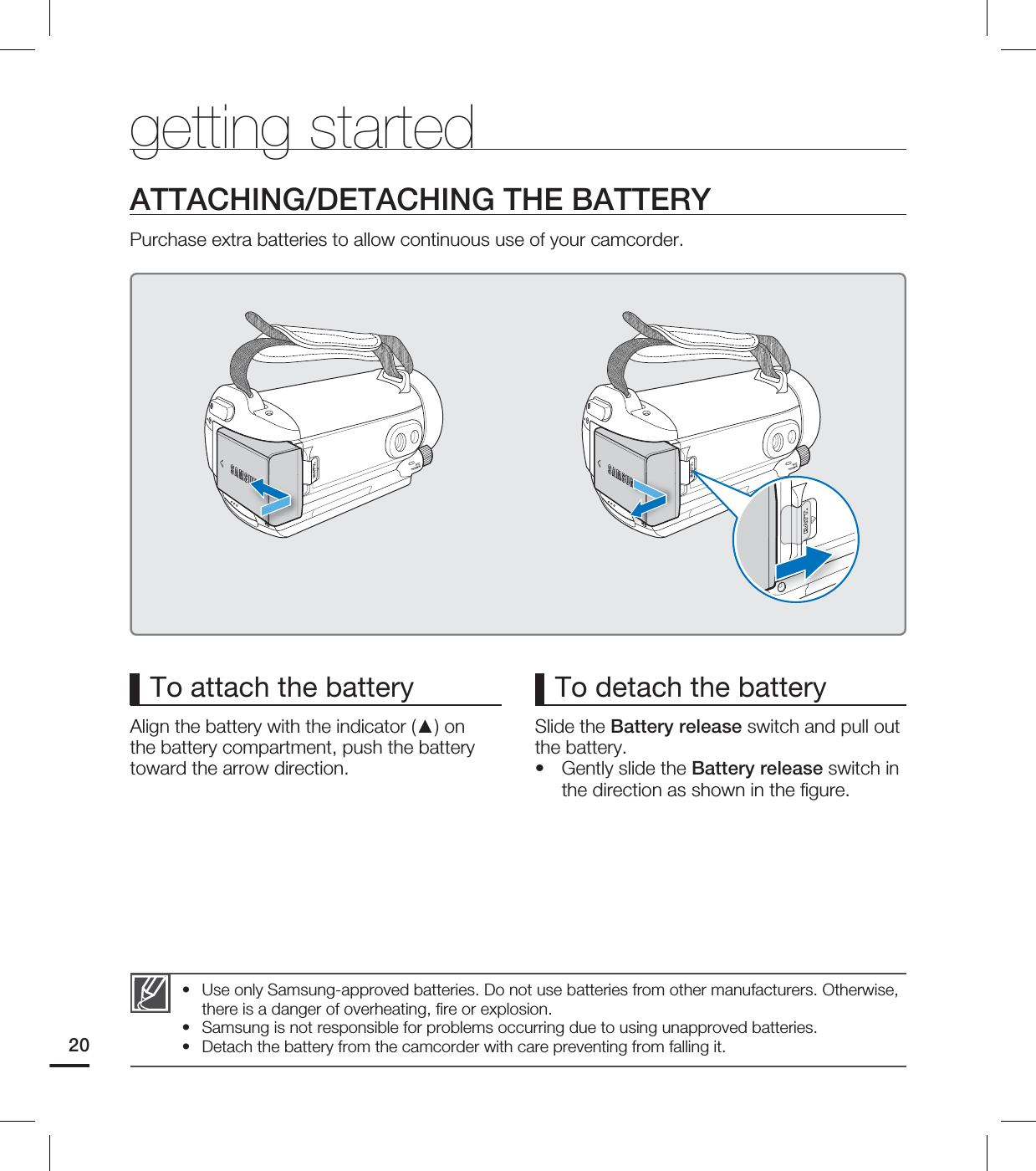 20To attach the batteryAlign the battery with the indicator (▲) on the battery compartment, push the battery toward the arrow direction.To detach the batterySlide the Battery release switch and pull out the battery.Gently slide the Battery release switch in the direction as shown in the fi gure.•ATTACHING/DETACHING THE BATTERYPurchase extra batteries to allow continuous use of your camcorder.Use only Samsung-approved batteries. Do not use batteries from other manufacturers. Otherwise, there is a danger of overheating, fi re or explosion.Samsung is not responsible for problems occurring due to using unapproved batteries.Detach the battery from the camcorder with care preventing from falling it. •••getting started