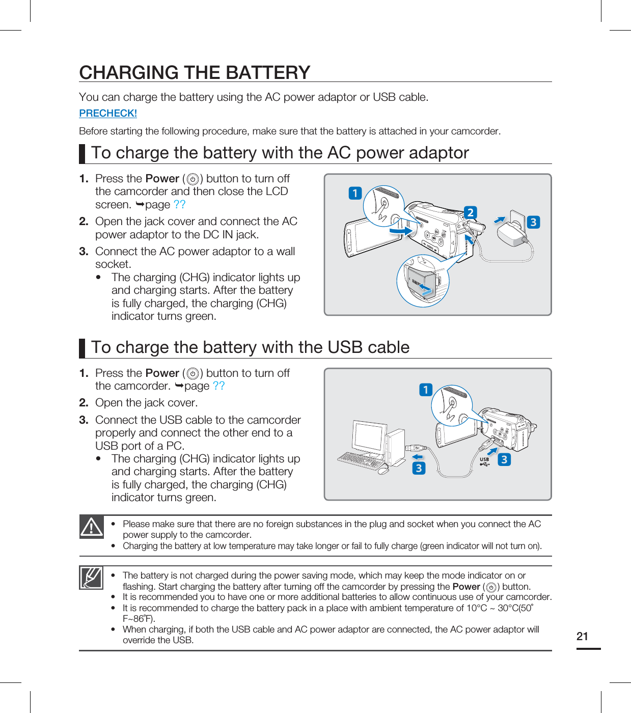 21To charge the battery with the AC power adaptorThe battery is not charged during the power saving mode, which may keep the mode indicator on or fl ashing. Start charging the battery after turning off the camcorder by pressing the Power ( ) button.It is recommended you to have one or more additional batteries to allow continuous use of your camcorder.It is recommended to charge the battery pack in a place with ambient temperature of 10°C ~ 30°C(50˚F~86˚F).When charging, if both the USB cable and AC power adaptor are connected, the AC power adaptor will override the USB.••••1. Press the Power ( ) button to turn off the camcorder and then close the LCD screen. page ??2. Open the jack cover and connect the AC power adaptor to the DC IN jack.3. Connect the AC power adaptor to a wall socket.The charging (CHG) indicator lights up and charging starts. After the battery is fully charged, the charging (CHG) indicator turns green.•Please make sure that there are no foreign substances in the plug and socket when you connect the AC power supply to the camcorder.Charging the battery at low temperature may take longer or fail to fully charge (green indicator will not turn on).••CHARGING THE BATTERYYou can charge the battery using the AC power adaptor or USB cable.PRECHECK!Before starting the following procedure, make sure that the battery is attached in your camcorder.To charge the battery with the USB cable1. Press the Power ( ) button to turn off the camcorder. page ??2. Open the jack cover.3. Connect the USB cable to the camcorder properly and connect the other end to a USB port of a PC.The charging (CHG) indicator lights up and charging starts. After the battery is fully charged, the charging (CHG) indicator turns green.•