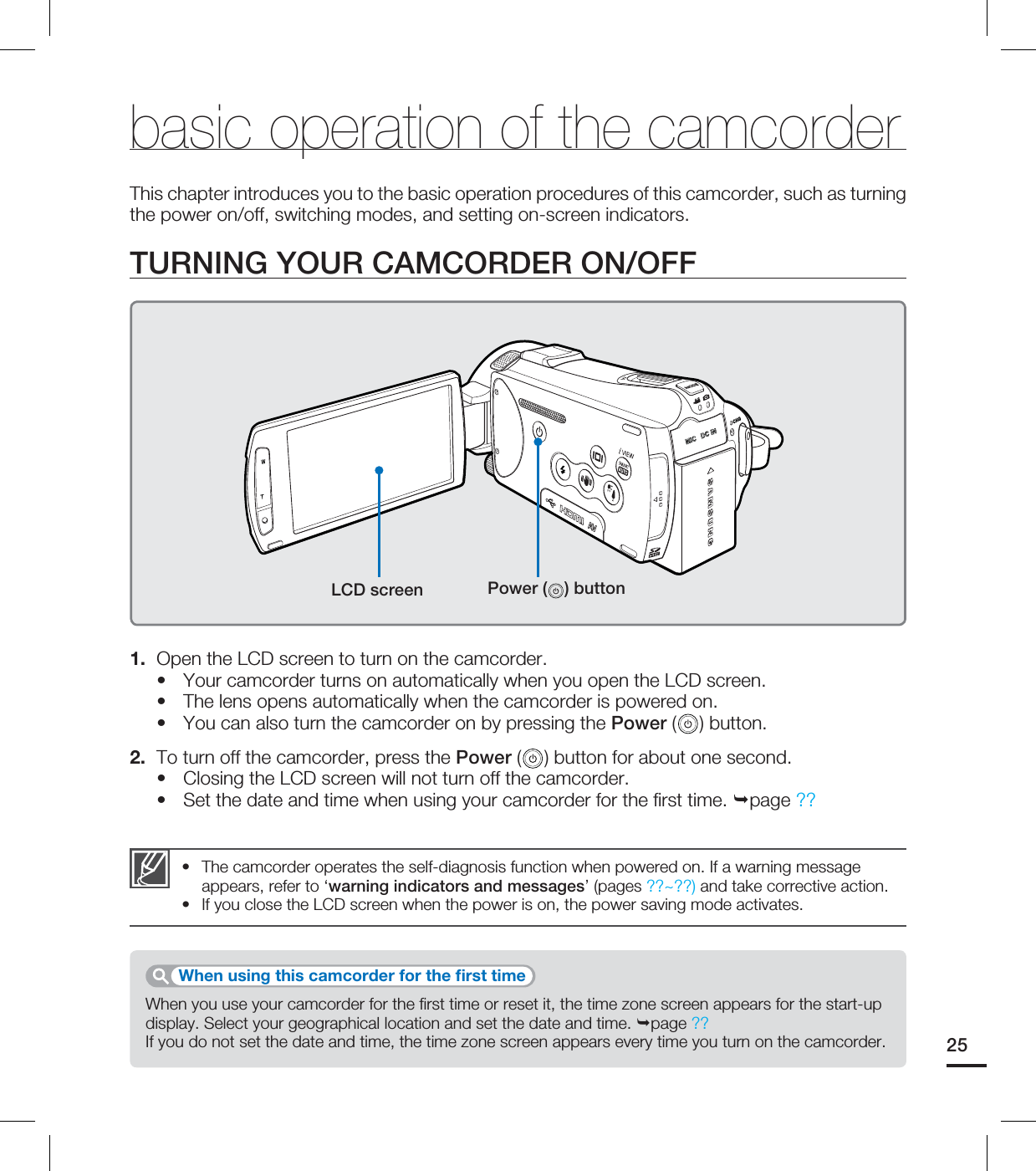 25The camcorder operates the self-diagnosis function when powered on. If a warning message appears, refer to ‘warning indicators and messages’ (pages ??~??) and take corrective action.If you close the LCD screen when the power is on, the power saving mode activates.••basic operation of the camcorderThis chapter introduces you to the basic operation procedures of this camcorder, such as turning the power on/off, switching modes, and setting on-screen indicators.TURNING YOUR CAMCORDER ON/OFF1. Open the LCD screen to turn on the camcorder.Your camcorder turns on automatically when you open the LCD screen.The lens opens automatically when the camcorder is powered on.You can also turn the camcorder on by pressing the Power ( ) button.2. To turn off the camcorder, press the Power ( ) button for about one second.Closing the LCD screen will not turn off the camcorder.Set the date and time when using your camcorder for the first time. page ??•••••When you use your camcorder for the first time or reset it, the time zone screen appears for the start-up display. Select your geographical location and set the date and time. page ??If you do not set the date and time, the time zone screen appears every time you turn on the camcorder.When using this camcorder for the first timeLCD screen Power ( ) button
