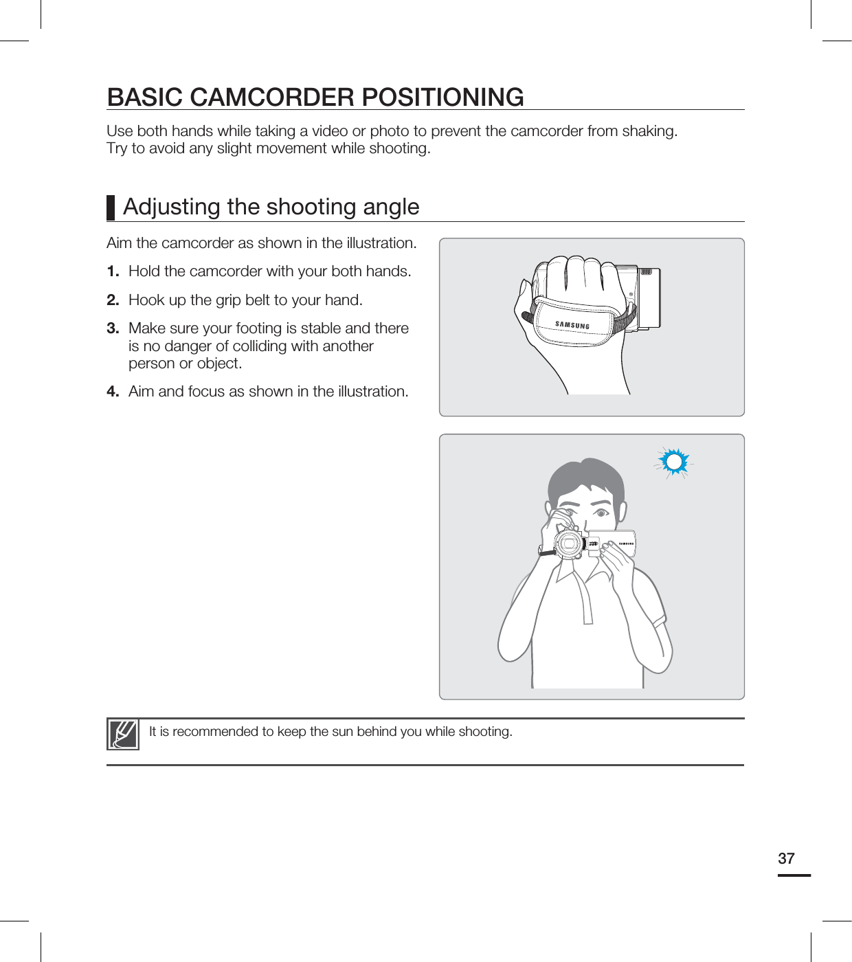 37BASIC CAMCORDER POSITIONINGUse both hands while taking a video or photo to prevent the camcorder from shaking.Try to avoid any slight movement while shooting.Aim the camcorder as shown in the illustration.1.  Hold the camcorder with your both hands.2.  Hook up the grip belt to your hand.3.  Make sure your footing is stable and there is no danger of colliding with another person or object.4.  Aim and focus as shown in the illustration.It is recommended to keep the sun behind you while shooting.Adjusting the shooting angle